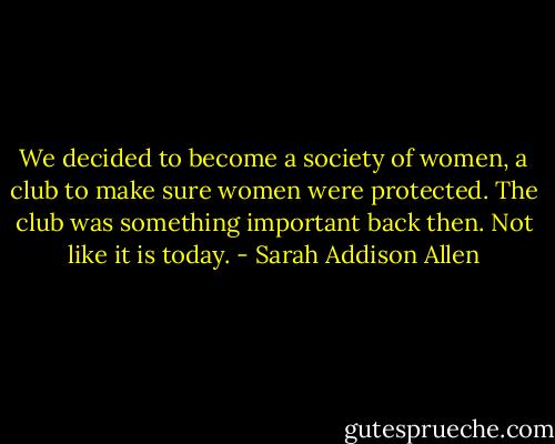 We decided to become a society of women, a club to make sure women were protected. The club was something important back then. Not like it is today. - Sarah Addison Allen
