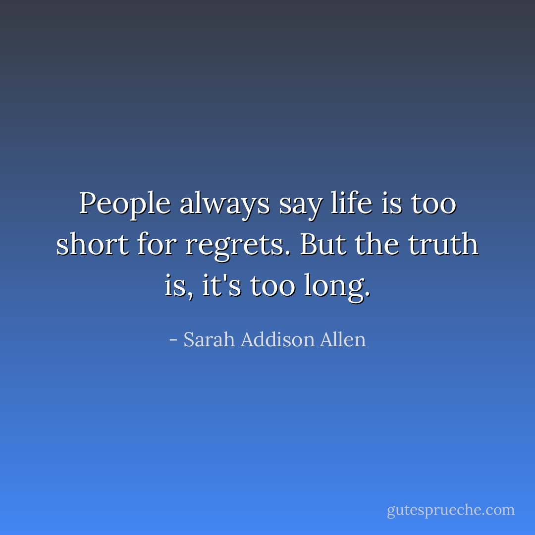 People always say life is too short for regrets. But the truth is, it's too long. - Sarah Addison Allen