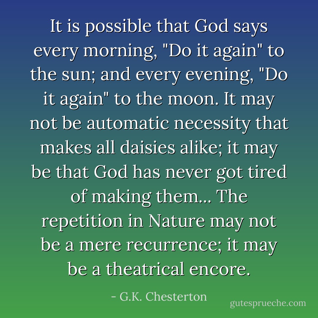 It is possible that God says every morning, "Do it again" to the sun; and every evening, "Do it again" to the moon. It may not be automatic necessity that makes all daisies alike; it may be that God has never got tired of making them... The repetition in Nature may not be a mere recurrence; it may be a theatrical encore. - G.K. Chesterton