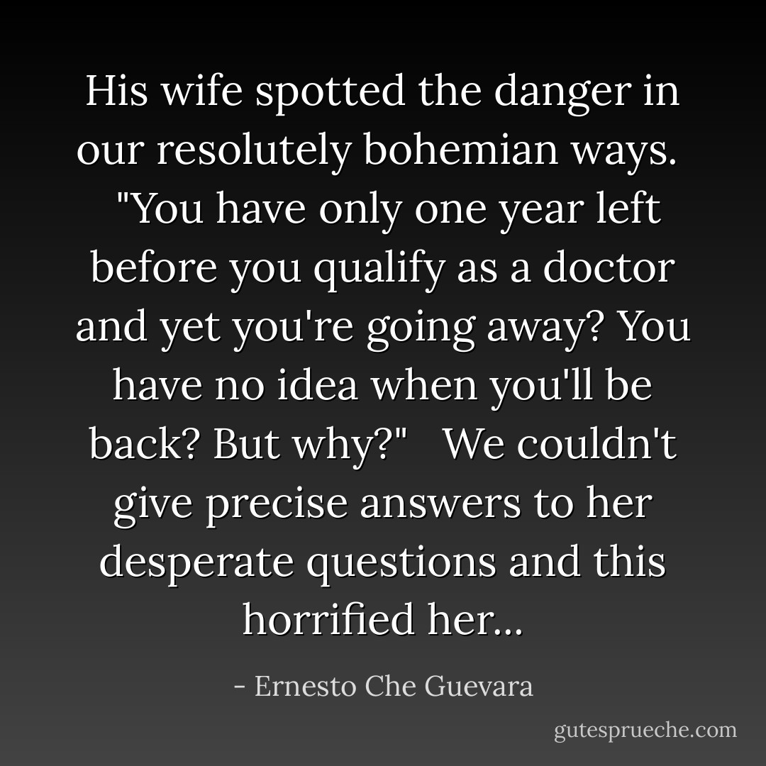His wife spotted the danger in our resolutely bohemian ways.<br /> <br />"You have only one year left before you qualify as a doctor and yet you're going away? You have no idea when you'll be back? But why?"<br /> <br />We couldn't give precise answers to her desperate questions and this horrified her... - Ernesto Che Guevara