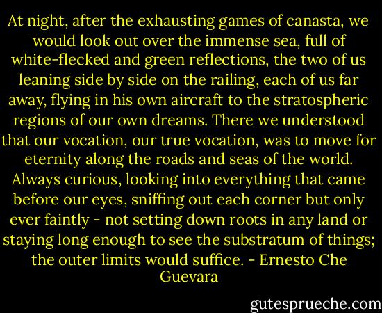 At night, after the exhausting games of canasta, we would look out over the immense sea, full of white-flecked and green reflections, the two of us leaning side by side on the railing, each of us far away, flying in his own aircraft to the stratospheric regions of our own dreams. There we understood that our vocation, our true vocation, was to move for eternity along the roads and seas of the world. Always curious, looking into everything that came before our eyes, sniffing out each corner but only ever faintly - not setting down roots in any land or staying long enough to see the substratum of things; the outer limits would suffice. - Ernesto Che Guevara