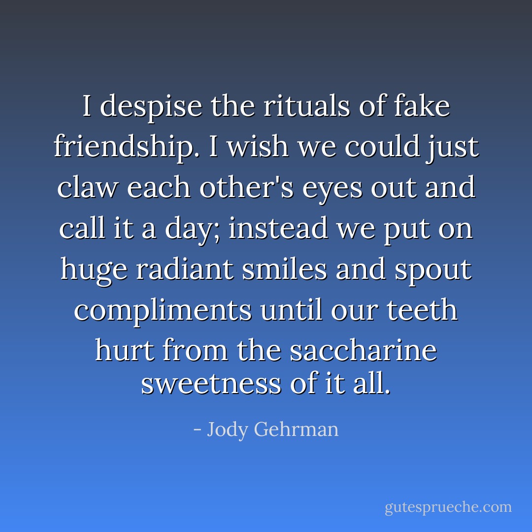 I despise the rituals of fake friendship. I wish we could just claw each other's eyes out and call it a day; instead we put on huge radiant smiles and spout compliments until our teeth hurt from the saccharine sweetness of it all. - Jody Gehrman