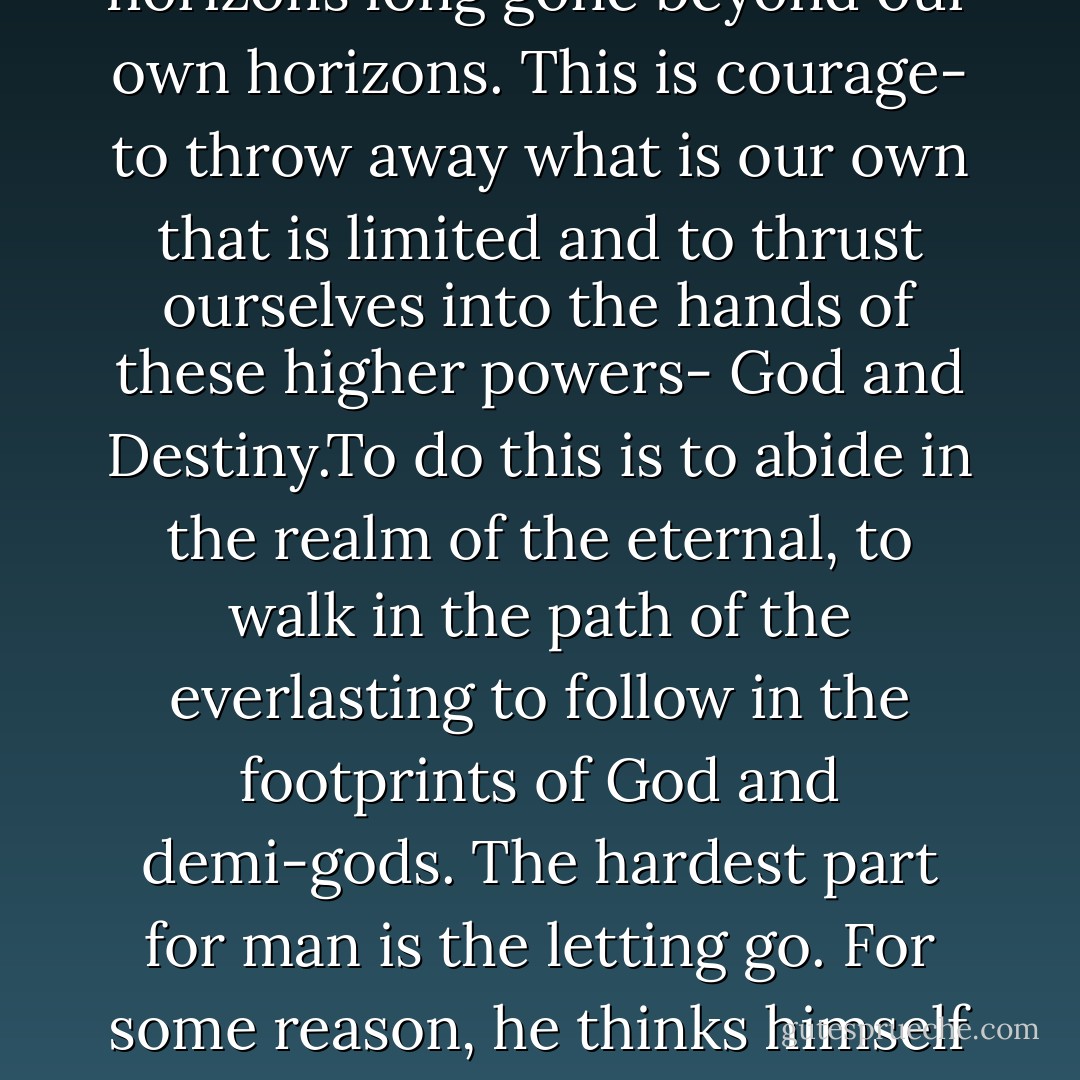There are powers far beyond us, plans far beyond what we could have ever thought of, visions far more vast than what we can ever see on our own with our own eyes, there are horizons long gone beyond our own horizons. This is courage- to throw away what is our own that is limited and to thrust ourselves into the hands of these higher powers- God and Destiny.To do this is to abide in the realm of the eternal, to walk in the path of the everlasting to follow in the footprints of God and demi-gods. The hardest part for man is the letting go. For some reason, he thinks himself big enough to know and to see what's good for him. But in the letting go........is found freedom. In the letting go........ is found the flight! - C. JoyBell C.