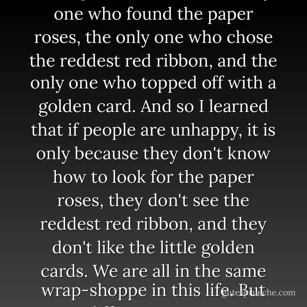 I looked long and hard for the paper roses! I found the reddest red ribbon, and a little golden card! We were all there together, many of us, in the same place; but I was the only one who found the paper roses, the only one who chose the reddest red ribbon, and the only one who topped off with a golden card. And so I learned that if people are unhappy, it is only because they don't know how to look for the paper roses, they don't see the reddest red ribbon, and they don't like the little golden cards. We are all in the same wrap-shoppe in this life. But we are different. Because some of us are looking for the paper roses, choosing the reddest red ribbon, and picking up the little golden cards. - C. JoyBell C.