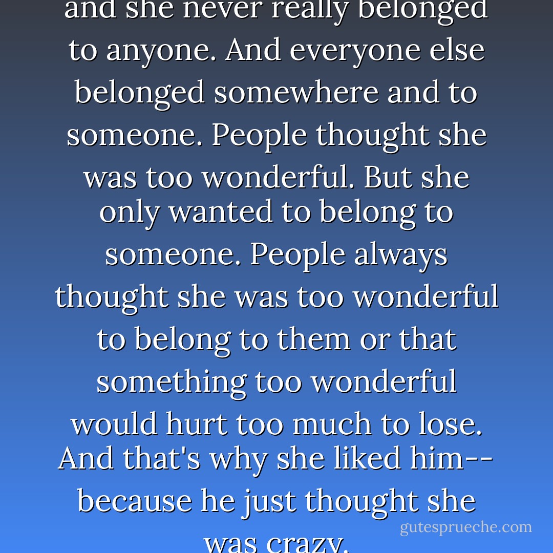 She didn't belong anywhere and she never really belonged to anyone. And everyone else belonged somewhere and to someone. People thought she was too wonderful. But she only wanted to belong to someone. People always thought she was too wonderful to belong to them or that something too wonderful would hurt too much to lose. And that's why she liked him-- because he just thought she was crazy. - C. JoyBell C.