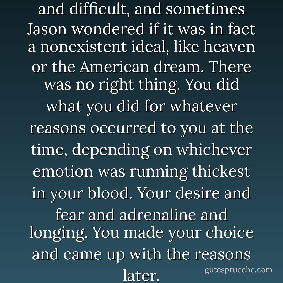 The right thing was confusing, and difficult, and sometimes Jason wondered if it was in fact a nonexistent ideal, like heaven or the American dream. There was no right thing. You did what you did for whatever reasons occurred to you at the time, depending on whichever emotion was running thickest in your blood. Your desire and fear and adrenaline and longing. You made your choice and came up with the reasons later. - Thomas Mullen