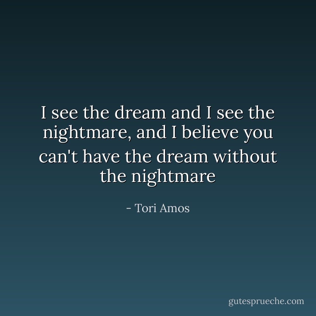 I see the dream and I see the nightmare, and I believe you can't have the dream without the nightmare - Tori Amos