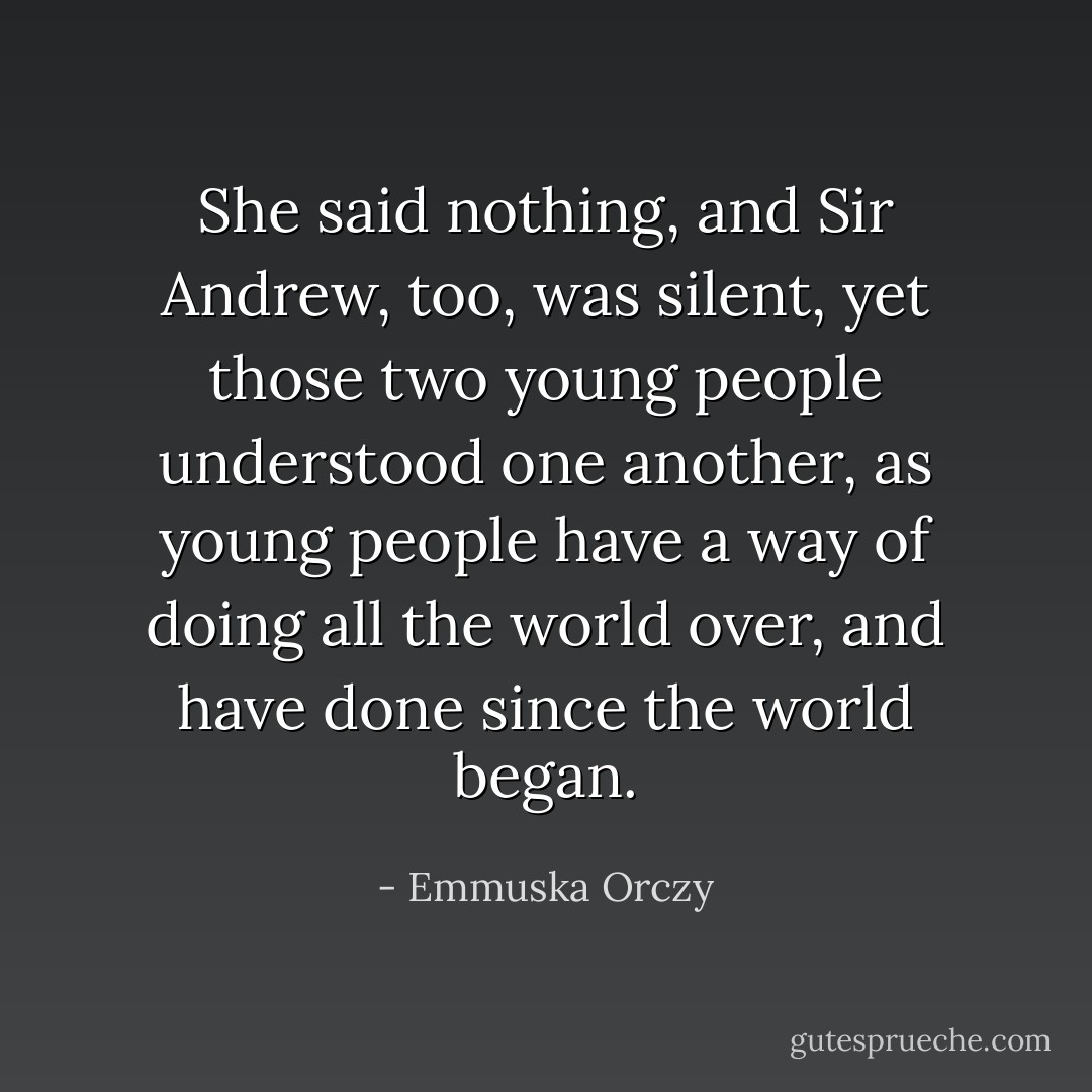 She said nothing, and Sir Andrew, too, was silent, yet those two young people understood one another, as young people have a way of doing all the world over, and have done since the world began. - Emmuska Orczy