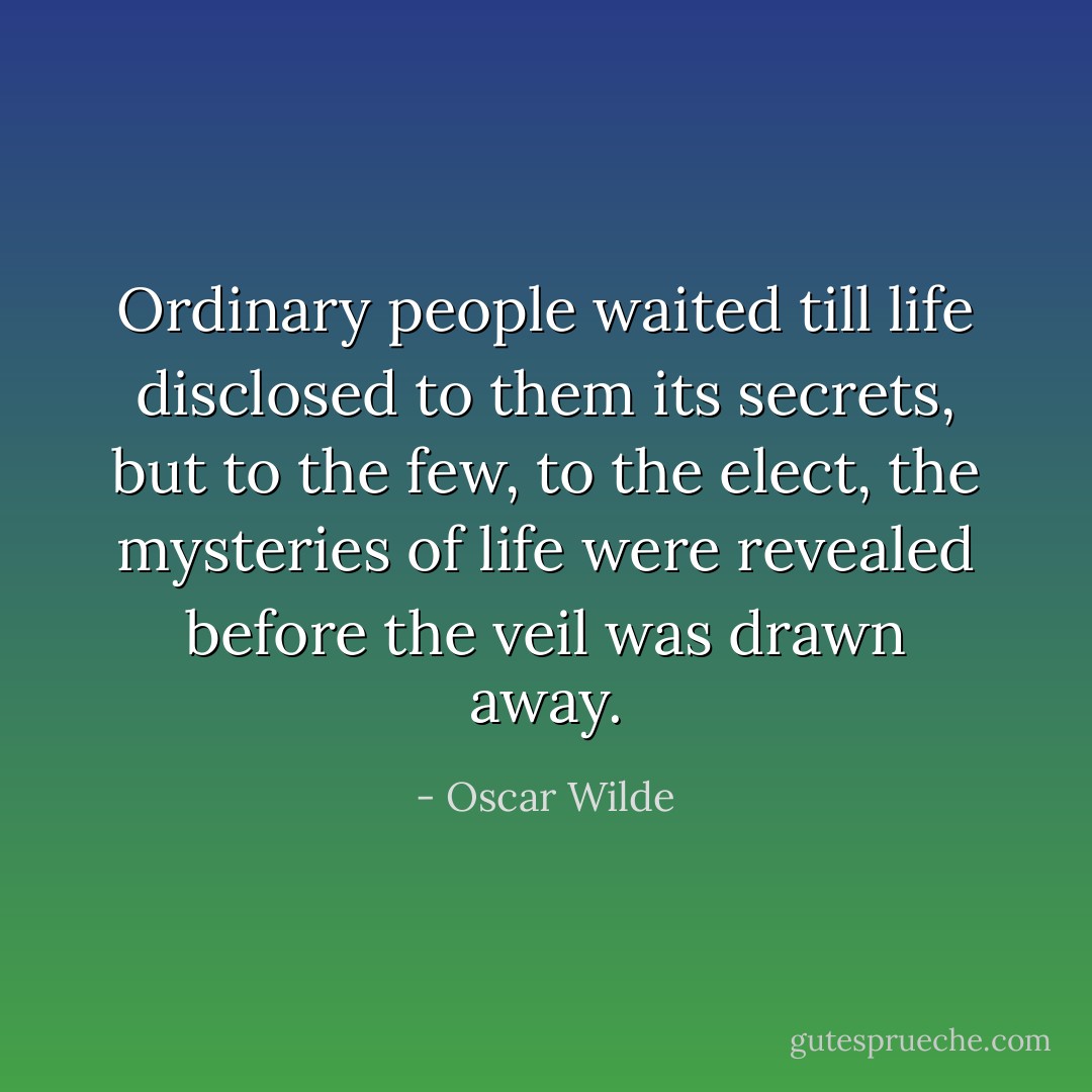 Ordinary people waited till life disclosed to them its secrets, but to the few, to the elect, the mysteries of life were revealed before the veil was drawn away. - Oscar Wilde