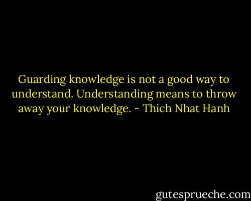 Guarding knowledge is not a good way to understand. Understanding means to throw away your knowledge. - Thich Nhat Hanh