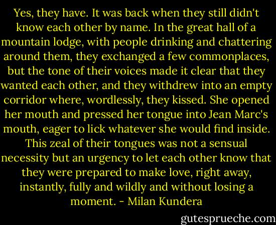 Yes, they have. It was back when they still didn't know each other by name. In the great hall of a mountain lodge, with people drinking and chattering around them, they exchanged a few commonplaces, but the tone of their voices made it clear that they wanted each other, and they withdrew into an empty corridor where, wordlessly, they kissed. She opened her mouth and pressed her tongue into Jean Marc's mouth, eager to lick whatever she would find inside. This zeal of their tongues was not a sensual necessity but an urgency to let each other know that they were prepared to make love, right away, instantly, fully and wildly and without losing a moment. - Milan Kundera