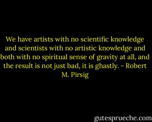 We have artists with no scientific knowledge and scientists with no<br />artistic knowledge and both with no spiritual sense of gravity at all,<br />and the result is not just bad, it is ghastly. - Robert M. Pirsig
