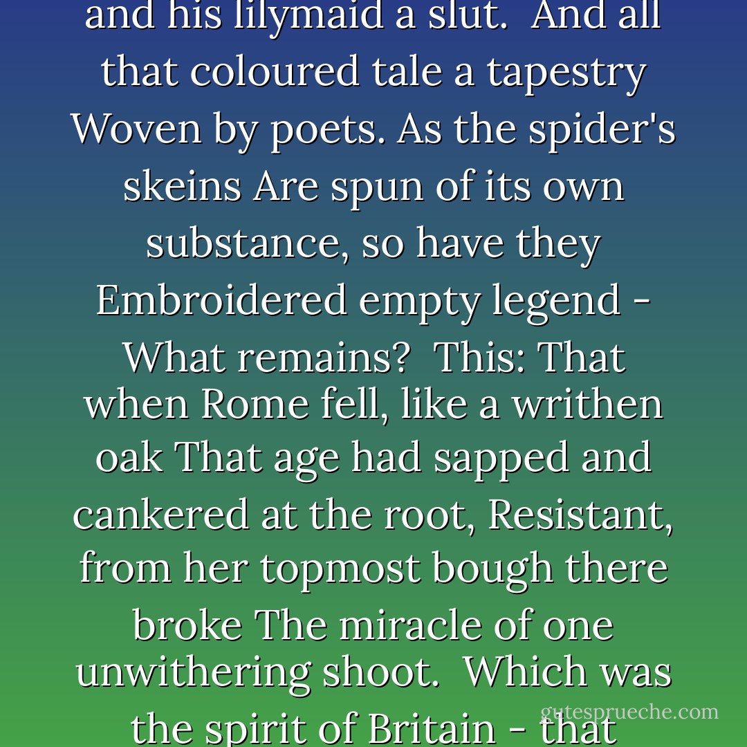 Hic Jacet Arthurus Rex Quondam Rexque Futurus<br /><br />Arthur is gone…Tristram in Careol<br />Sleeps, with a broken sword - and Yseult sleeps<br />Beside him, where the Westering waters roll<br />Over drowned Lyonesse to the outer deeps.<br /><br />Lancelot is fallen . . . The ardent helms that shone<br />So knightly and the splintered lances rust<br />In the anonymous mould of Avalon:<br />Gawain and Gareth and Galahad - all are dust.<br /><br />Where do the vanes and towers of Camelot<br />And tall Tintagel crumble? Where do those tragic<br />Lovers and their bright eyed ladies rot?<br />We cannot tell, for lost is Merlin's magic.<br /><br />And Guinevere - Call her not back again<br />Lest she betray the loveliness time lent<br />A name that blends the rapture and the pain<br />Linked in the lonely nightingale's lament.<br /><br />Nor pry too deeply, lest you should discover<br />The bower of Astolat a smokey hut<br />Of mud and wattle - find the knightliest lover<br />A braggart, and his lilymaid a slut.<br /><br />And all that coloured tale a tapestry<br />Woven by poets. As the spider's skeins<br />Are spun of its own substance, so have they<br />Embroidered empty legend - What remains?<br /><br />This: That when Rome fell, like a writhen oak<br />That age had sapped and cankered at the root,<br />Resistant, from her topmost bough there broke<br />The miracle of one unwithering shoot.<br /><br />Which was the spirit of Britain - that certain men<br />Uncouth, untutored, of our island brood<br />Loved freedom better than their lives; and when<br />The tempest crashed around them, rose and stood<br /><br />And charged into the storm's black heart, with sword<br />Lifted, or lance in rest, and rode there, helmed<br />With a strange majesty that the heathen horde<br />Remembered when all were overwhelmed;<br /><br />And made of them a legend, to their chief,<br />Arthur, Ambrosius - no man knows his name -<br />Granting a gallantry beyond belief,<br />And to his knights imperishable fame.<br /><br />They were so few . . . We know not in what manner<br />Or where they fell - whether they went<br />Riding into the dark under Christ's banner<br />Or died beneath the blood-red dragon of Gwent.<br /><br />But this we know; that when the Saxon rout<br />Swept over them, the sun no longer shone<br />On Britain, and the last lights flickered out;<br />And men in darkness muttered: Arthur is gone… - Francis Brett Young