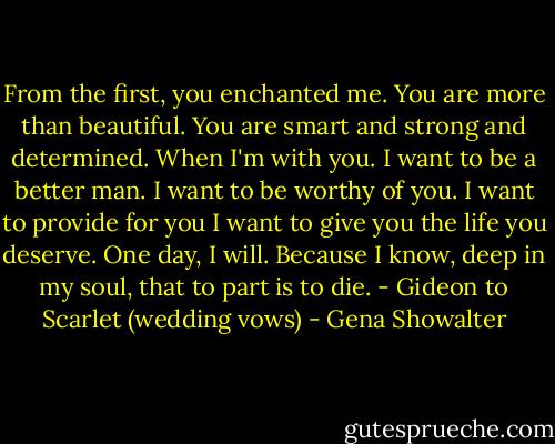 From the first, you enchanted me. You are more than beautiful. You are smart and strong and determined. When I'm with you. I want to be a better man. I want to be worthy of you. I want to provide for you I want to give you the life you deserve. One day, I will. Because I know, deep in my soul, that to part is to die. - Gideon to Scarlet (wedding vows) - Gena Showalter
