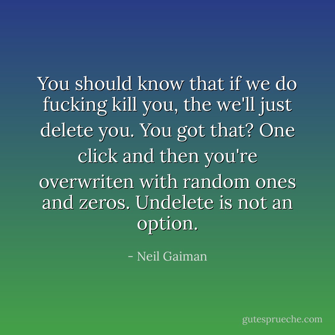 You should know that if we do fucking kill you, the we'll just delete you. You got that? One click and then you're overwriten with random ones and zeros. Undelete is not an option. - Neil Gaiman