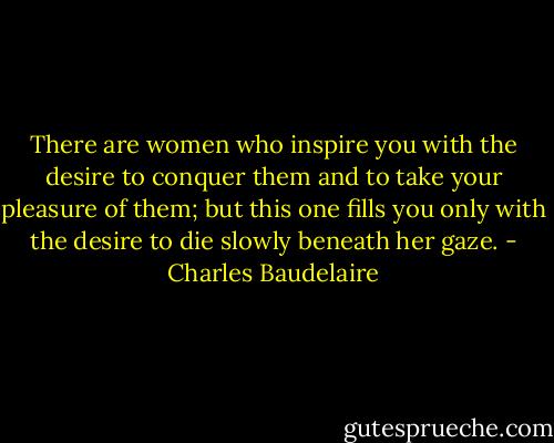There are women who inspire you with the desire to conquer them and to take your pleasure of them; but this one fills you only with the desire to die slowly beneath her gaze. - Charles Baudelaire