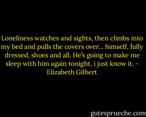 Loneliness watches and sights, then climbs into my bed and pulls the covers over... himself, fully dressed, shoes and all. He’s going to make me sleep with him again tonight, i just know it. - Elizabeth Gilbert
