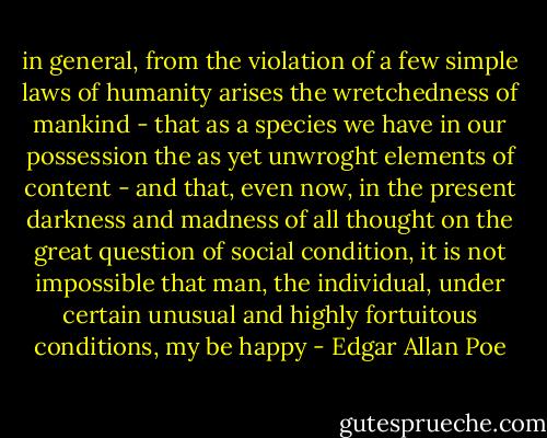 in general, from the violation of a few simple laws of humanity arises the wretchedness of mankind - that as a species we have in our possession the as yet unwroght elements of content - and that, even now, in the present darkness and madness of all thought on the great question of social condition, it is not impossible that man, the individual, under certain unusual and highly fortuitous conditions, my be happy - Edgar Allan Poe