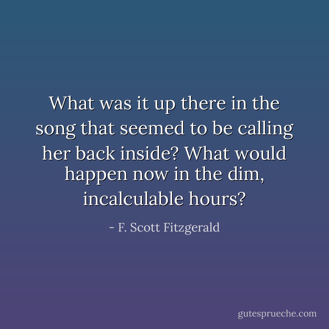 What was it up there in the song that seemed to be calling her back inside? What would happen now in the dim, incalculable hours? - F. Scott Fitzgerald