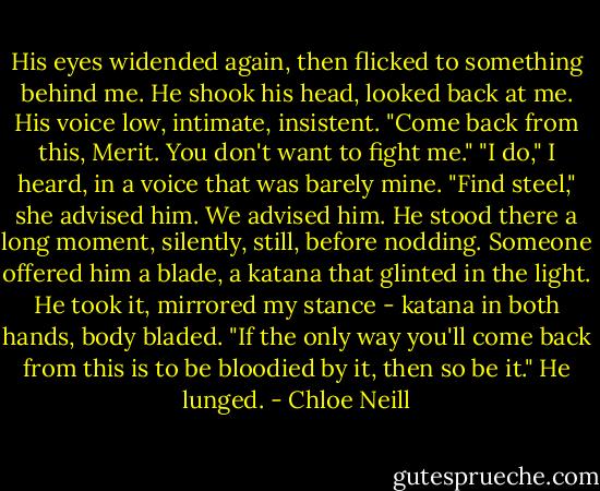 His eyes widended again, then flicked to something behind me. He shook his head, looked back at me. His voice low, intimate, insistent. "Come back from this, Merit. You don't want to fight me."<br />"I do," I heard, in a voice that was barely mine. "Find steel," she advised him.<br />We advised him.<br />He stood there a long moment, silently, still, before nodding. Someone offered him a blade, a katana that glinted in the light. He took it, mirrored my stance - katana in both hands, body bladed.<br />"If the only way you'll come back from this is to be bloodied by it, then so be it."<br />He lunged. - Chloe Neill