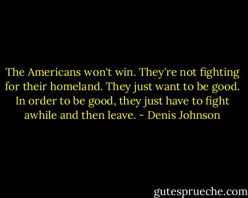 The Americans won't win. They're not fighting for their homeland. They just want to be good. In order to be good, they just have to fight awhile and then leave. - Denis Johnson