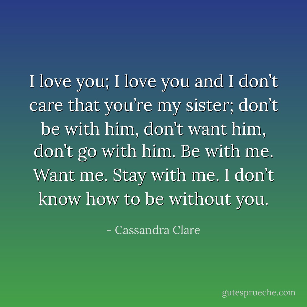 I love you; I love you and I don’t care that you’re my sister; don’t be with him, don’t want him, don’t go with him. Be with me. Want me. Stay with me.<br />I don’t know how to be without you. - Cassandra Clare