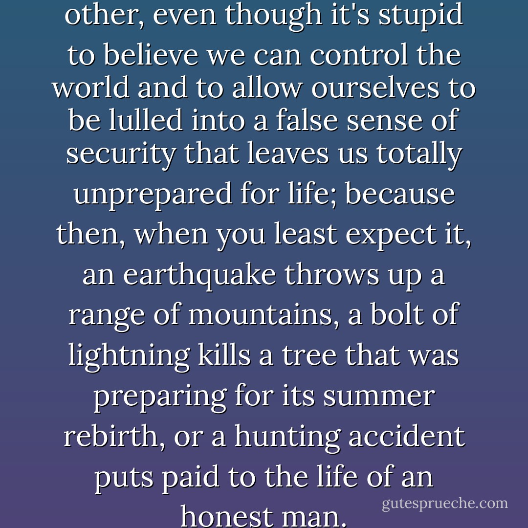 Well, it's a choice like any other, even though it's stupid to believe we can control the world and to allow ourselves to be lulled into a false sense of security that leaves us totally unprepared for life; because then, when you least expect it, an earthquake throws up a range of mountains, a bolt of lightning kills a tree that was preparing for its summer rebirth, or a hunting accident puts paid to the life of an honest man. - Paulo Coelho