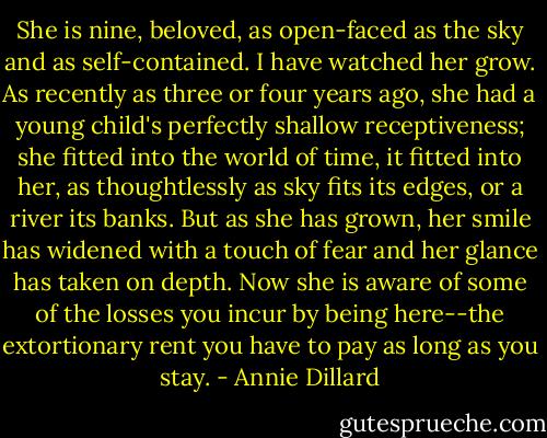 She is nine, beloved, as open-faced as the sky and as self-contained. I have watched her grow. As recently as three or four years ago, she had a young child's perfectly shallow receptiveness; she fitted into the world of time, it fitted into her, as thoughtlessly as sky fits its edges, or a river its banks. But as she has grown, her smile has widened with a touch of fear and her glance has taken on depth. Now she is aware of some of the losses you incur by being here--the extortionary rent you have to pay as long as you stay. - Annie Dillard