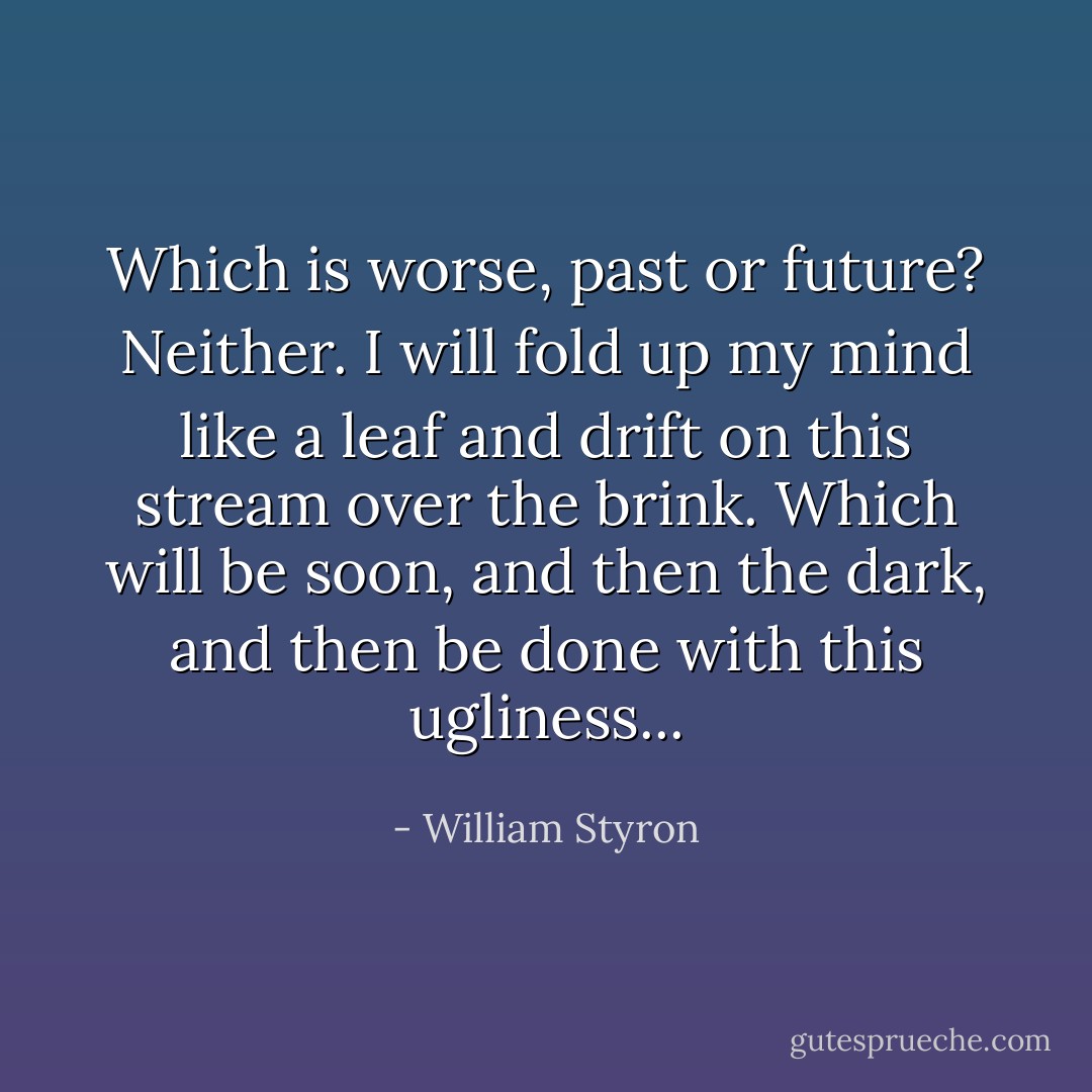 Which is worse, past or future? Neither. I will fold up my mind like a leaf and drift on this stream over the brink. Which will be soon, and then the dark, and then be done with this ugliness... - William Styron