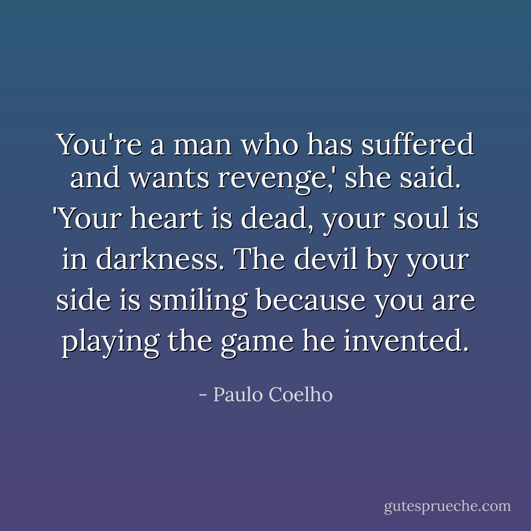 You're a man who has suffered and wants revenge,' she said. 'Your heart is dead, your soul is in darkness. The devil by your side is smiling because you are playing the game he invented. - Paulo Coelho