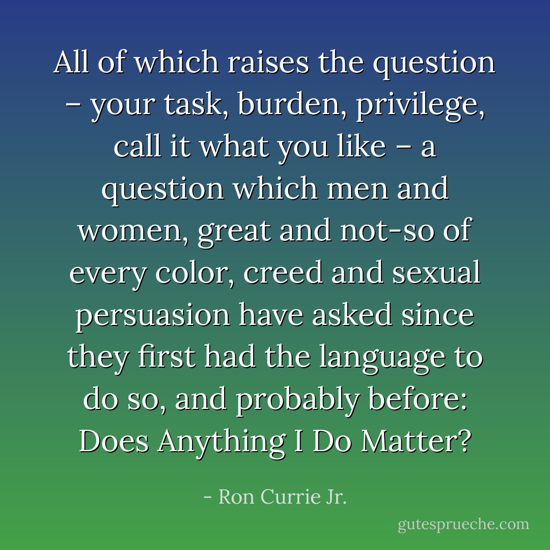All of which raises the question – your task, burden, privilege, call it what you like – a question which men and women, great and not-so of every color, creed and sexual persuasion have asked since they first had the language to do so, and probably before: Does Anything I Do Matter? - Ron Currie Jr.