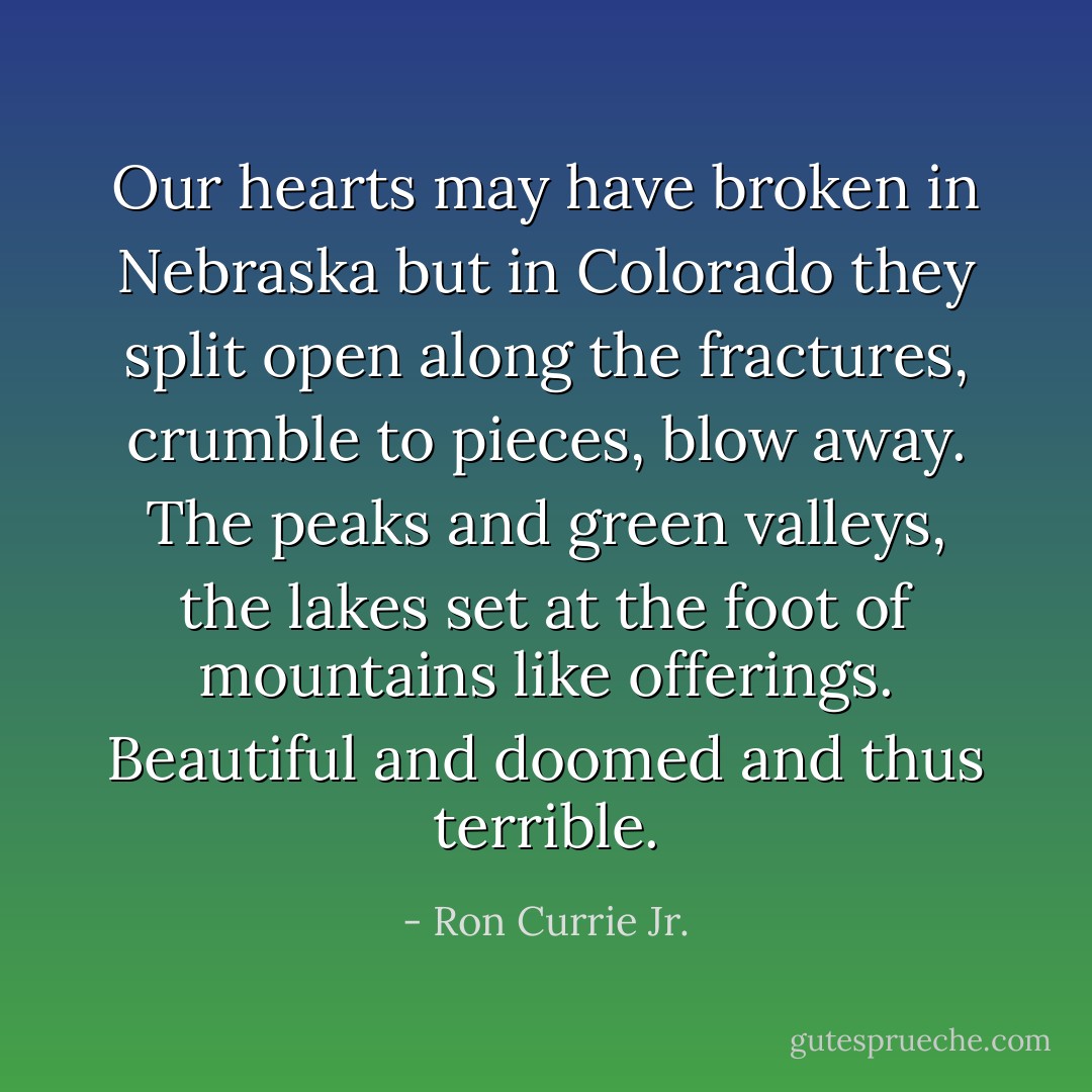 Our hearts may have broken in Nebraska but in Colorado they split open along the fractures, crumble to pieces, blow away. The peaks and green valleys, the lakes set at the foot of mountains like offerings. Beautiful and doomed and thus terrible. - Ron Currie Jr.