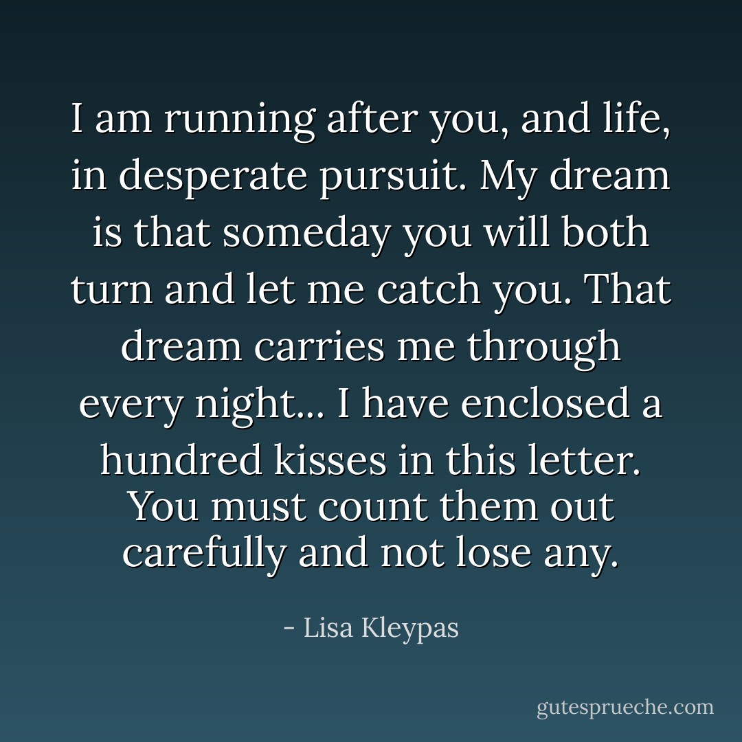 I am running after you, and life, in desperate pursuit. My dream is that someday you will both turn and let me catch you. That dream carries me through every night... I have enclosed a hundred kisses in this letter. You must count them out carefully and not lose any. - Lisa Kleypas