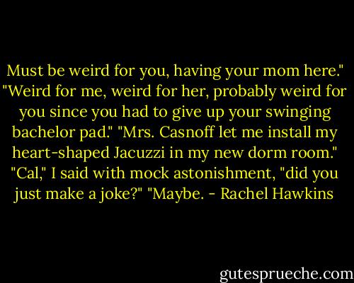 Must be weird for you, having your mom here."<br />"Weird for me, weird for her, probably weird for you since you had to give up your swinging bachelor pad."<br />"Mrs. Casnoff let me install my heart-shaped Jacuzzi in my new dorm room."<br />"Cal," I said with mock astonishment, "did you just make a joke?"<br />"Maybe. - Rachel Hawkins