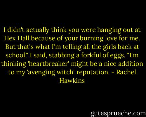 I didn't actually think you were hanging out at Hex Hall because of your burning love for me. But that's what I'm telling all the girls back at school," I said, stabbing a forkful of eggs. "I'm thinking 'heartbreaker' might be a nice addition to my 'avenging witch' reputation. - Rachel Hawkins