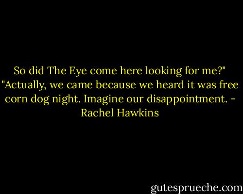 So did The Eye come here looking for me?"<br />"Actually, we came because we heard it was free corn dog night. Imagine our disappointment. - Rachel Hawkins