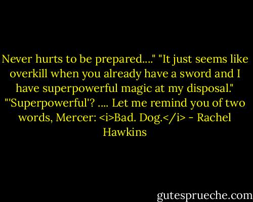 Never hurts to be prepared...."<br />"It just seems like overkill when you already have a sword and I have superpowerful magic at my disposal."<br />"'Superpowerful'? .... Let me remind you of two words, Mercer: <i>Bad. Dog.</i> - Rachel Hawkins