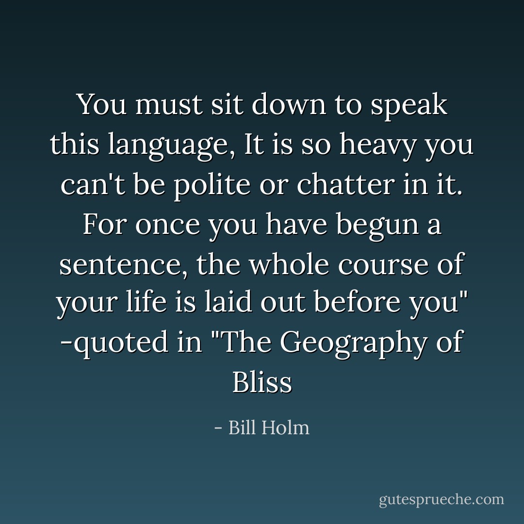 You must sit down to speak this language,<br />It is so heavy you can't be polite or chatter in it.<br />For once you have begun a sentence, the whole course of your life is laid out before you"<br />-quoted in "The Geography of Bliss - Bill Holm