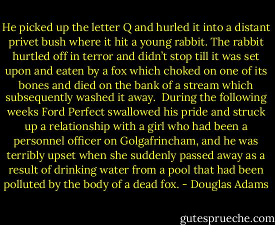 He picked up the letter Q and hurled it into a distant privet bush where it hit a young rabbit. The rabbit hurtled off in terror and didn’t stop till it was set upon and eaten by a fox which choked on one of its bones and died on the bank of a stream which subsequently washed it away.<br /><br />During the following weeks Ford Perfect swallowed his pride and struck up a relationship with a girl who had been a personnel officer on Golgafrincham, and he was terribly upset when she suddenly passed away as a result of drinking water from a pool that had been polluted by the body of a dead fox. - Douglas Adams
