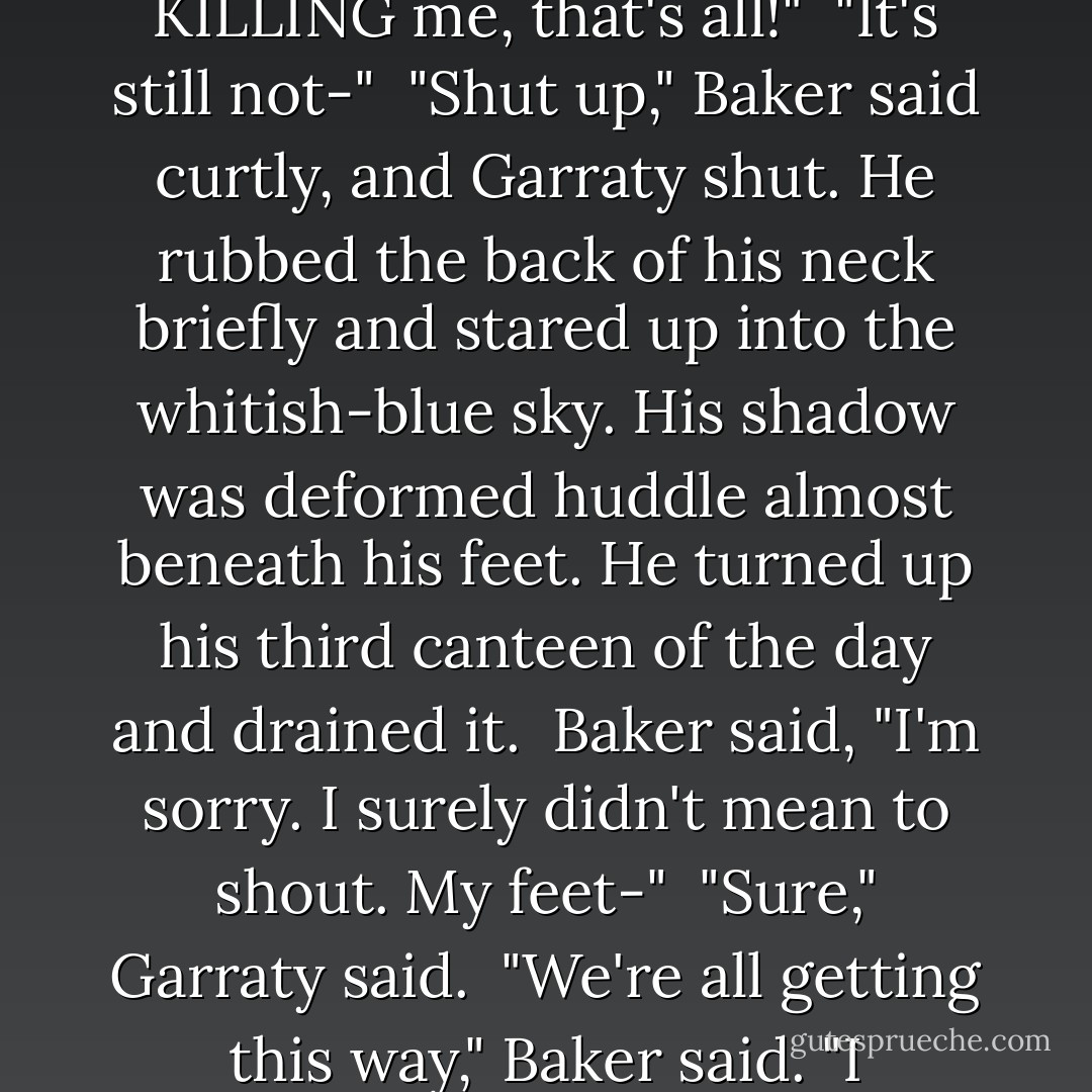 You've got no right to hate the Major. He didn't force you."<br /><br />"Force me? FORCE me? He's KILLING me, that's all!"<br /><br />"It's still not-"<br /><br />"Shut up," Baker said curtly, and Garraty shut. He rubbed the back of his neck briefly and stared up into the whitish-blue sky. His shadow was deformed huddle almost beneath his feet. He turned up his third canteen of the day and drained it.<br /><br />Baker said, "I'm sorry. I surely didn't mean to shout. My feet-"<br /><br />"Sure," Garraty said.<br /><br />"We're all getting this way," Baker said. "I sometimes think that's the worst part. - Stephen King