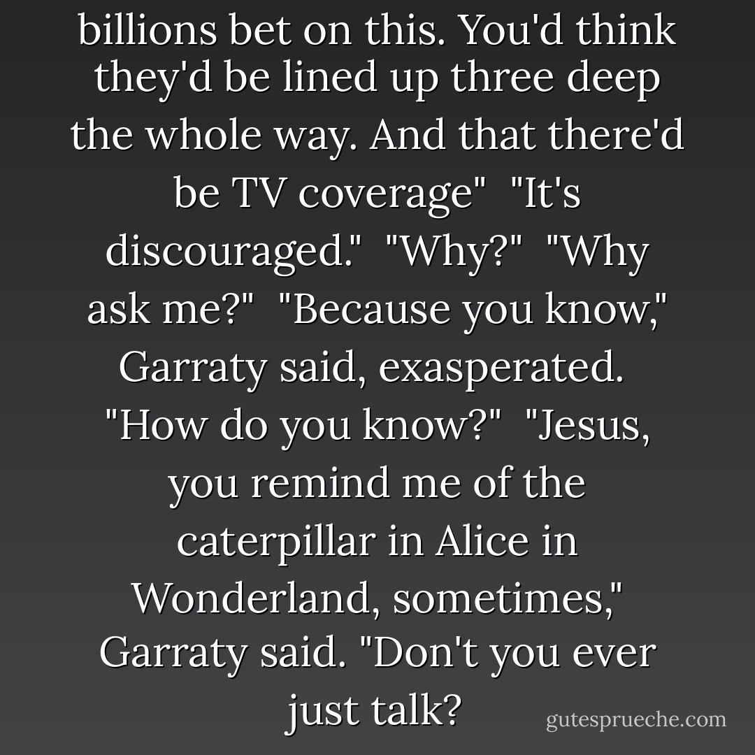 But somebody said there was billions bet on this. You'd think they'd be lined up three deep the whole way. And that there'd be TV coverage"<br /><br />"It's discouraged."<br /><br />"Why?"<br /><br />"Why ask me?"<br /><br />"Because you know," Garraty said, exasperated.<br /><br />"How do you know?"<br /><br />"Jesus, you remind me of the caterpillar in Alice in Wonderland, sometimes," Garraty said. "Don't you ever just talk? - Stephen King