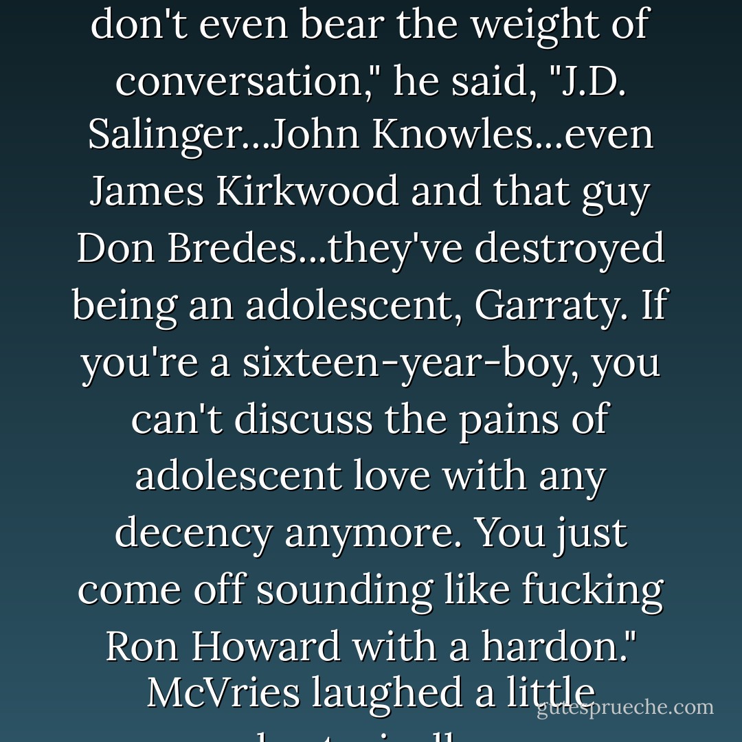 McVries seemed not to have heard. <br />"These things, they don't even bear the weight of conversation," he said, "J.D. Salinger...John Knowles...even James Kirkwood and that guy Don Bredes...they've destroyed being an adolescent, Garraty. If you're a sixteen-year-boy, you can't discuss the pains of adolescent love with any decency anymore. You just come off sounding like fucking Ron Howard with a hardon."<br />McVries laughed a little hysterically. - Stephen King