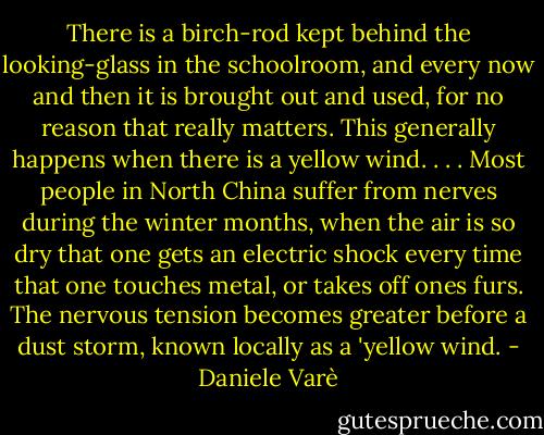 There is a birch-rod kept behind the looking-glass in the schoolroom, and every now and then it is brought out and used, for no reason that really matters. This generally happens when there is a yellow wind. . . . Most people in North China suffer from nerves during the winter months, when the air is so dry that one gets an electric shock every time that one touches metal, or takes off ones furs. The nervous tension becomes greater before a dust storm, known locally as a 'yellow wind. - Daniele Varè