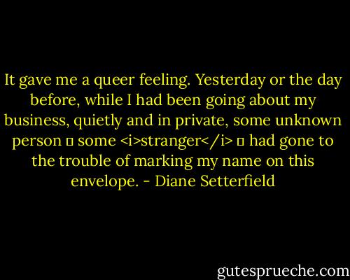 It gave me a queer feeling. Yesterday or the day before, while I had been going about my business, quietly and in private, some unknown person ― some <i>stranger</i> ― had gone to the trouble of marking my name on this envelope. - Diane Setterfield