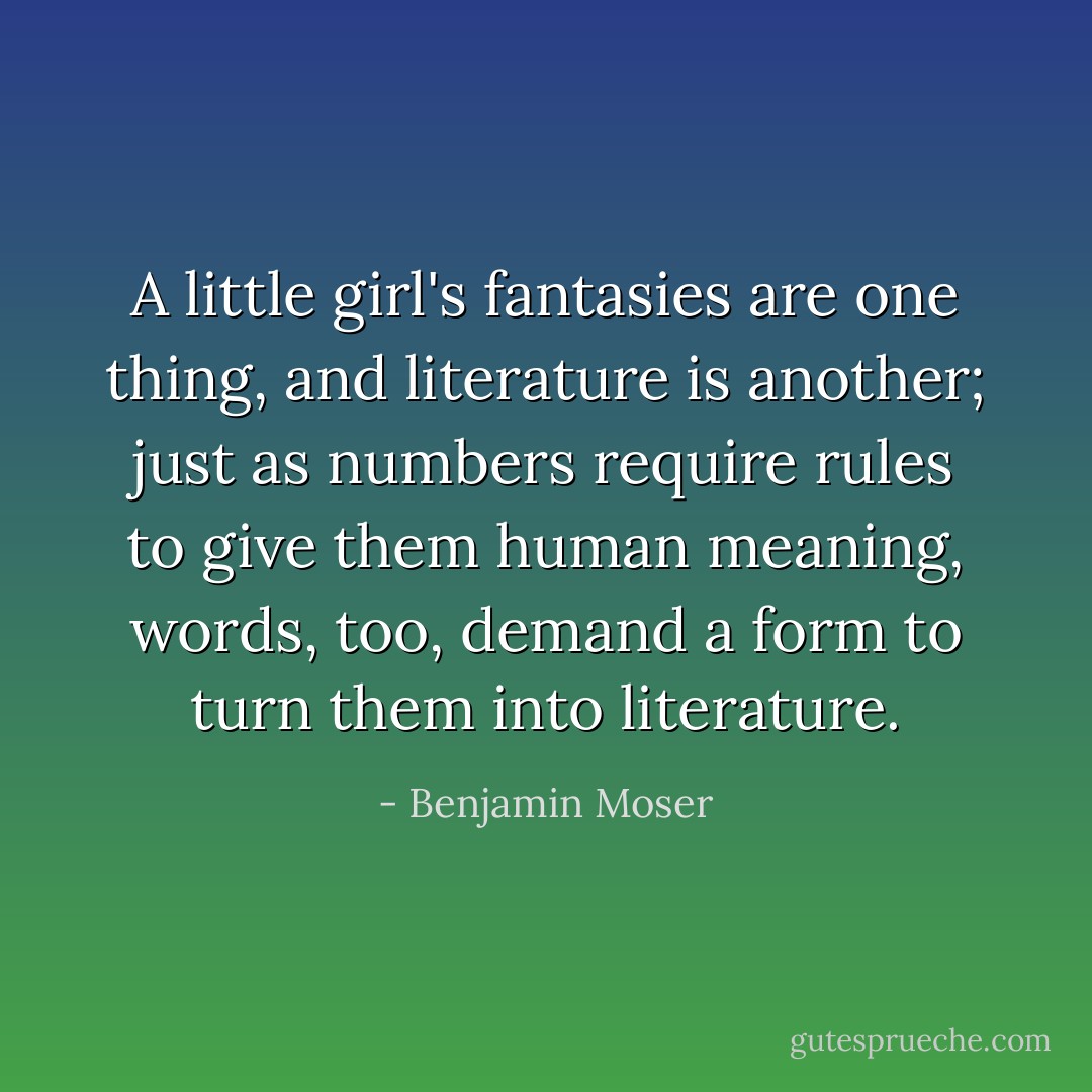 A little girl's fantasies are one thing, and literature is another; just as numbers require rules to give them human meaning, words, too, demand a form to turn them into literature. - Benjamin Moser