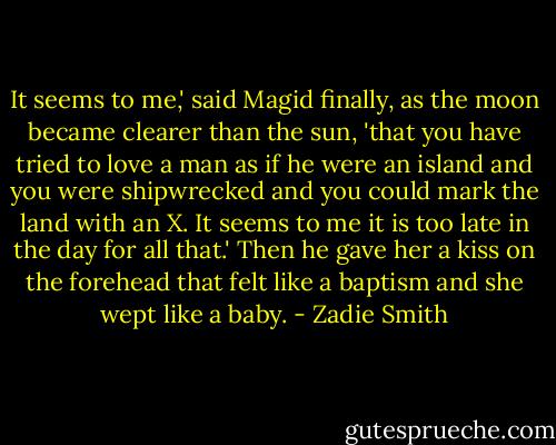 It seems to me,' said Magid finally, as the moon became clearer than the sun, 'that you have tried to love a man as if he were an island and you were shipwrecked and you could mark the land with an X. It seems to me it is too late in the day for all that.'<br />Then he gave her a kiss on the forehead that felt like a baptism and she wept like a baby. - Zadie Smith