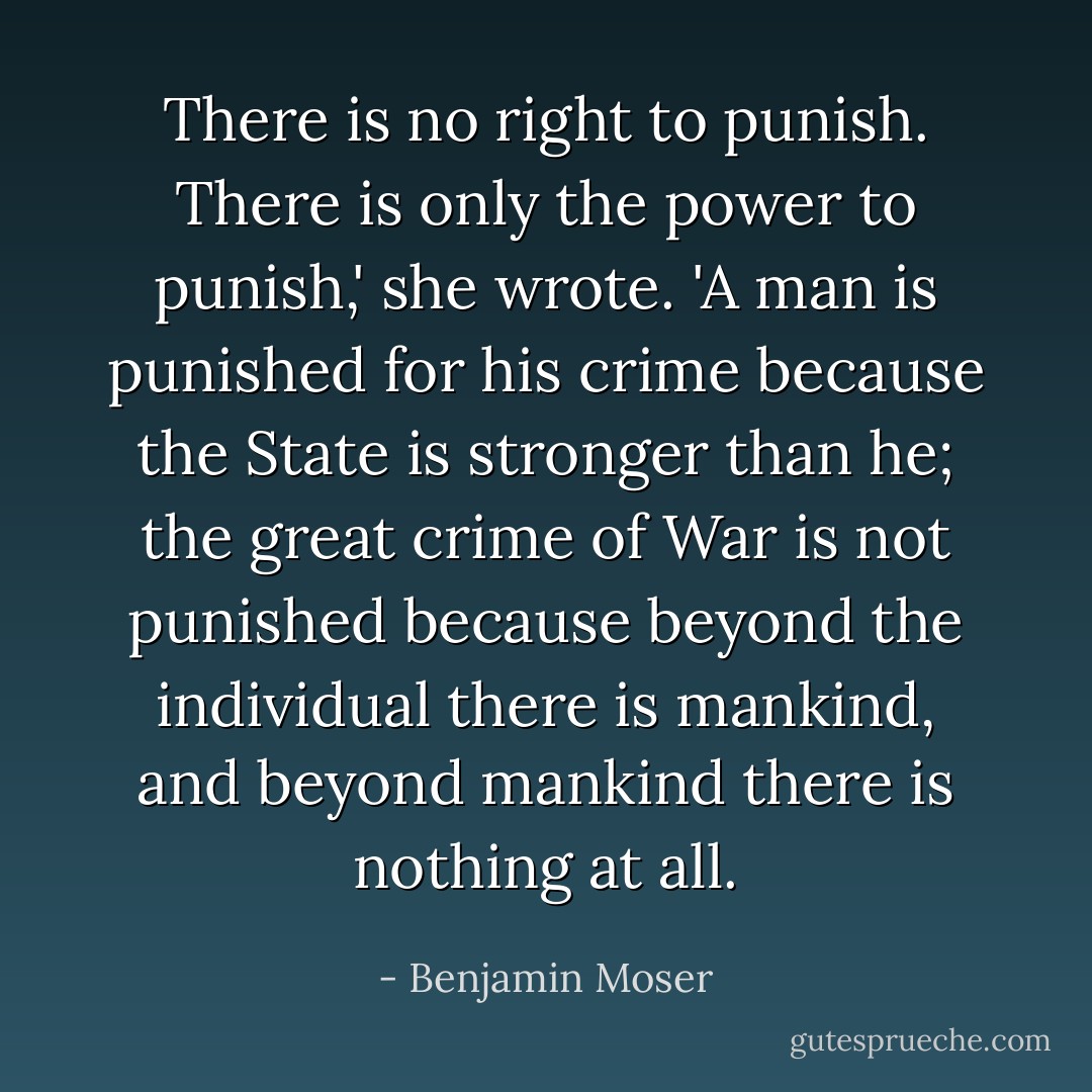 There is no right to punish. There is only the power to punish,' she wrote. 'A man is punished for his crime because the State is stronger than he; the great crime of War is not punished because beyond the individual there is mankind, and beyond mankind there is nothing at all. - Benjamin Moser