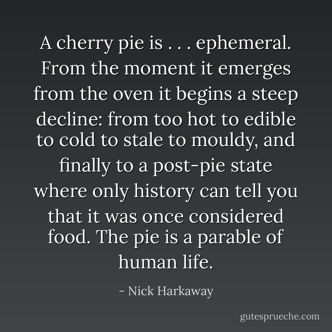 A cherry pie is . . . ephemeral. From the moment it emerges from the oven it begins a steep decline: from too hot to edible to cold to stale to mouldy, and finally to a post-pie state where only history can tell you that it was once considered food. The pie is a parable of human life. - Nick Harkaway