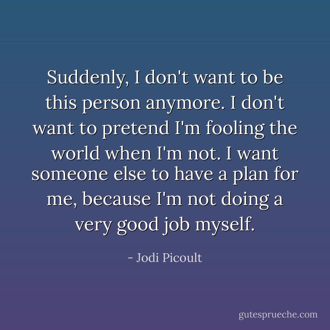 Suddenly, I don't want to be this person anymore. I don't want to pretend I'm fooling the world when I'm not. I want someone else to have a plan for me, because I'm not doing a very good job myself. - Jodi Picoult