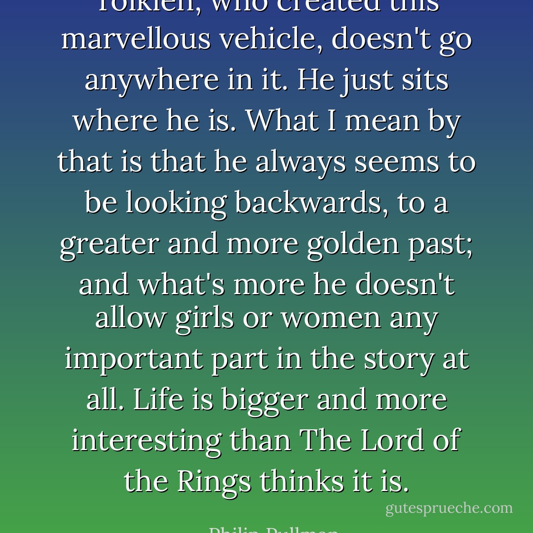 Tolkien, who created this marvellous vehicle, doesn't go anywhere in it. He just sits where he is. What I mean by that is that he always seems to be looking backwards, to a greater and more golden past; and what's more he doesn't allow girls or women any important part in the story at all. Life is bigger and more interesting than The Lord of the Rings thinks it is. - Philip Pullman
